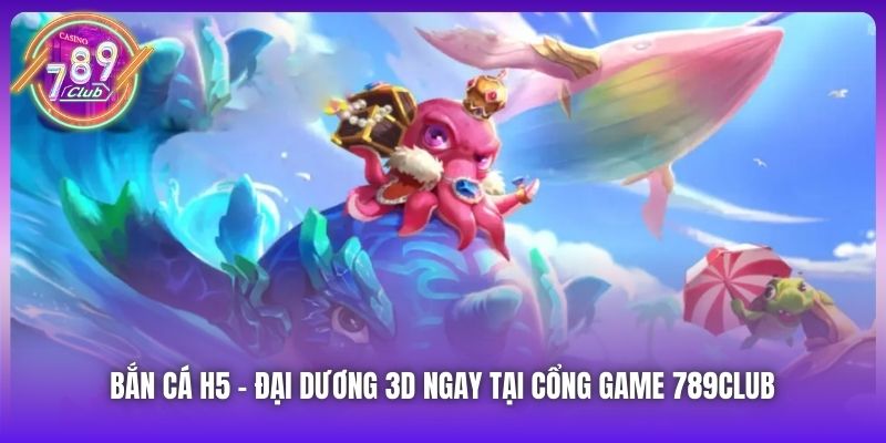Bắn Cá H5 | Đại Dương 3D Ngay Tại Cổng Game 789Club